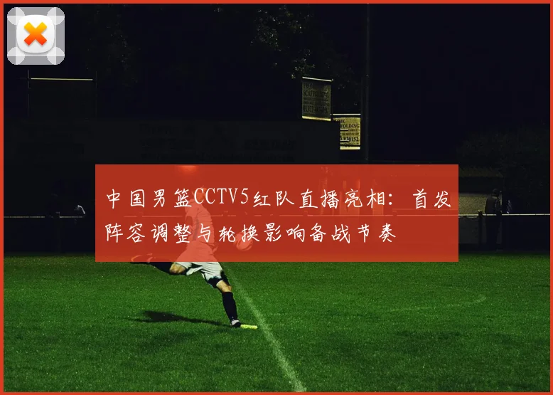 中国男篮CCTV5红队直播亮相：首发阵容调整与轮换影响备战节奏
