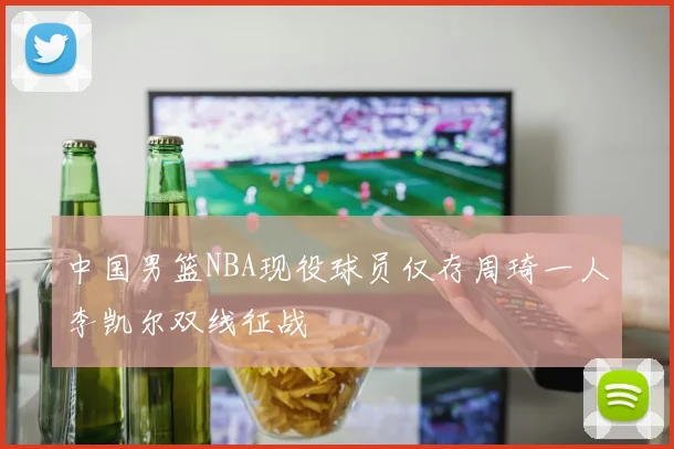 中国男篮NBA现役球员仅存周琦一人李凯尔双线征战