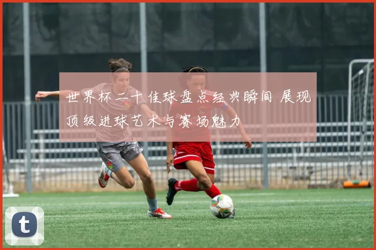 世界杯二十佳球盘点经典瞬间 展现顶级进球艺术与赛场魅力