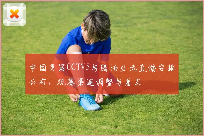 中国男篮CCTV5与腾讯分流直播安排公布，观赛渠道调整与看点