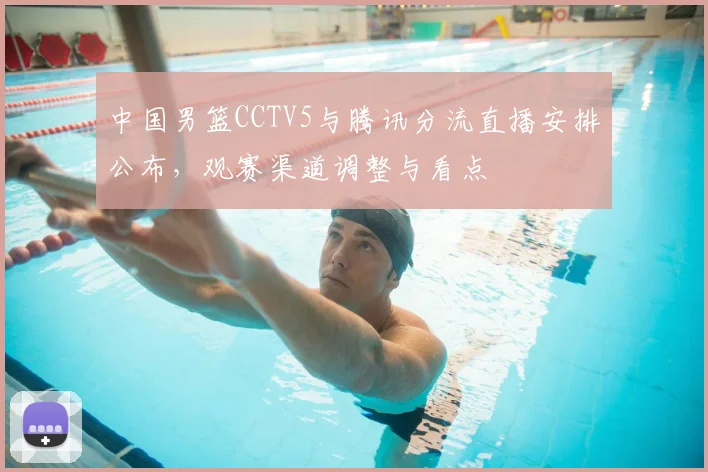 中国男篮CCTV5与腾讯分流直播安排公布，观赛渠道调整与看点