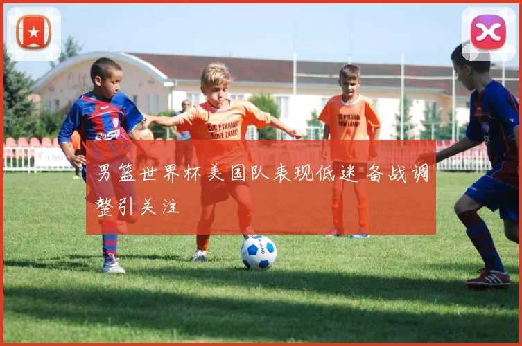 男篮世界杯美国队表现低迷 备战调整引关注