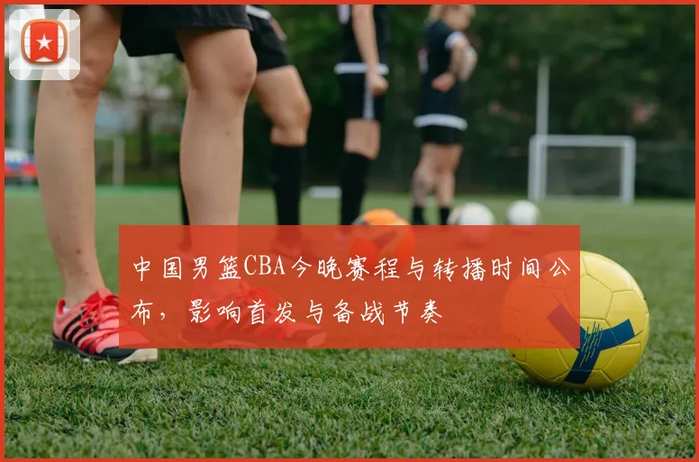 中国男篮CBA今晚赛程与转播时间公布，影响首发与备战节奏