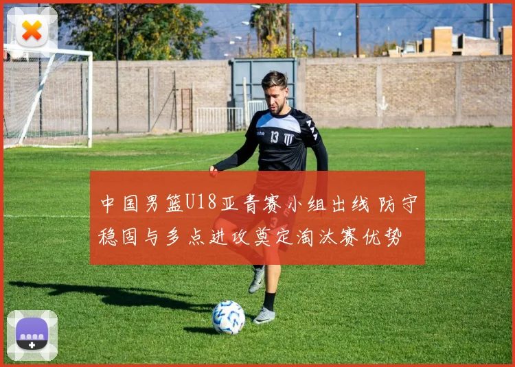 中国男篮U18亚青赛小组出线 防守稳固与多点进攻奠定淘汰赛优势