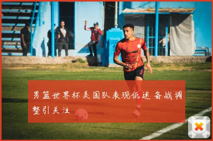 男篮世界杯美国队表现低迷 备战调整引关注
