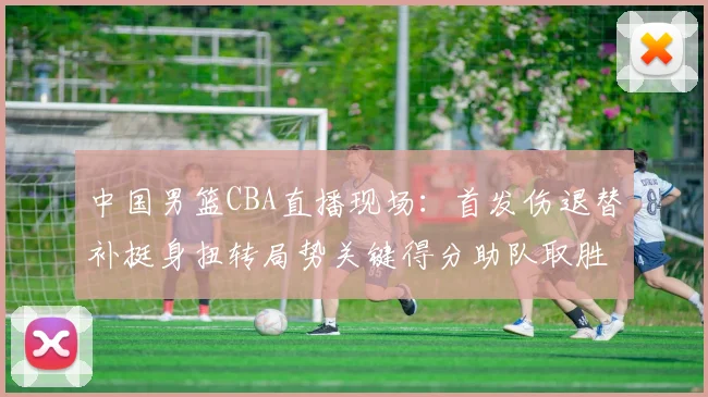 中国男篮CBA直播现场：首发伤退替补挺身扭转局势关键得分助队取胜