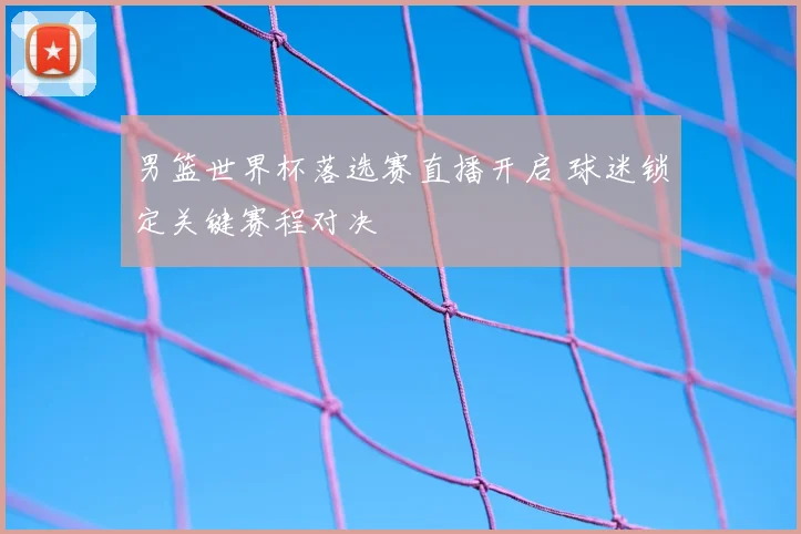 男篮世界杯落选赛直播开启 球迷锁定关键赛程对决
