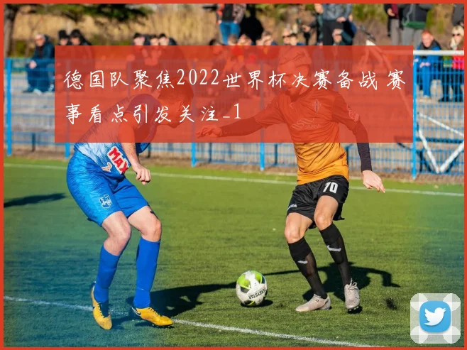 德国队聚焦2022世界杯决赛备战 赛事看点引发关注_1