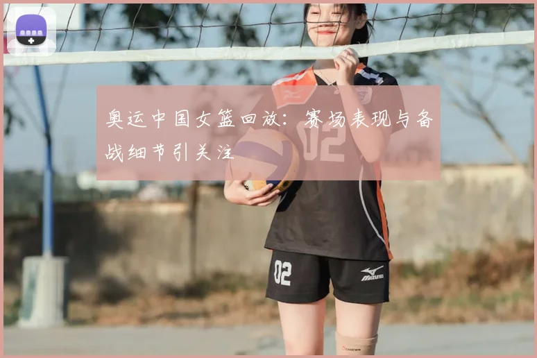 奥运中国女篮回放:赛场表现与备战细节引关注
