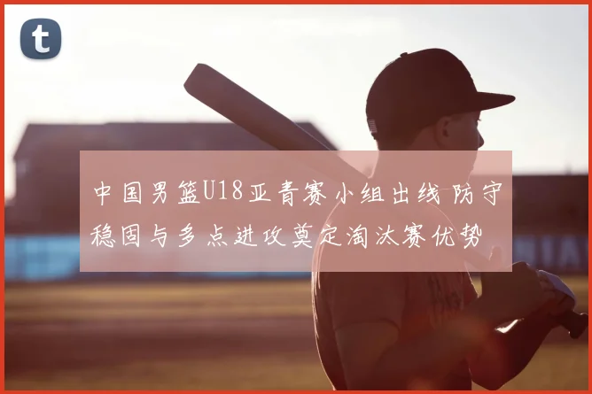 中国男篮U18亚青赛小组出线 防守稳固与多点进攻奠定淘汰赛优势