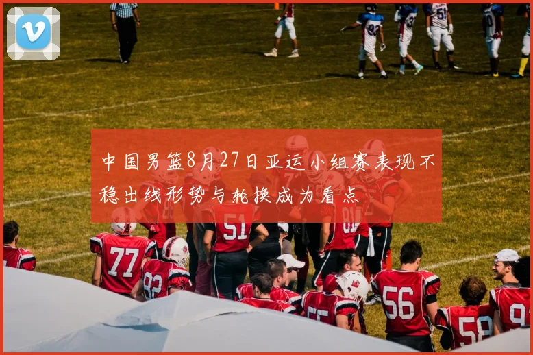 中国男篮8月27日亚运小组赛表现不稳出线形势与轮换成为看点