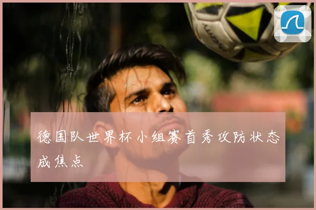 德国队世界杯小组赛首秀攻防状态成焦点